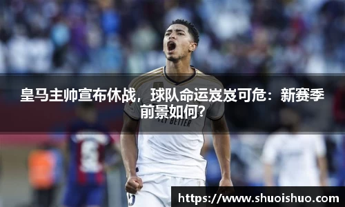 皇马主帅宣布休战，球队命运岌岌可危：新赛季前景如何？