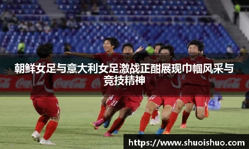 朝鲜女足与意大利女足激战正酣展现巾帼风采与竞技精神